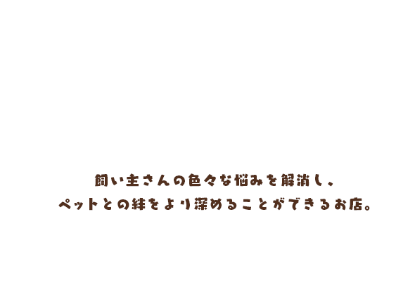 飼い主さんとペットが心地よくいられるお手伝い 飼い主さんの色々な悩みを解消し、ペットとの絆をより深めることができるお店。